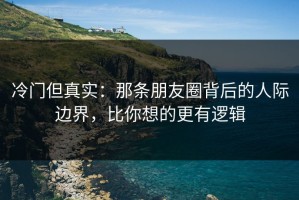 冷门但真实：那条朋友圈背后的人际边界，比你想的更有逻辑