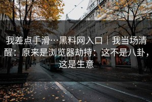 我差点手滑…黑料网入口｜我当场清醒：原来是浏览器劫持：这不是八卦，这是生意