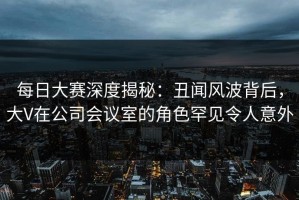 每日大赛深度揭秘：丑闻风波背后，大V在公司会议室的角色罕见令人意外