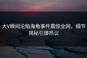 大V瞬间沦陷海角事件震惊全网，细节揭秘引爆热议