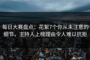 每日大赛盘点：花絮7个你从未注意的细节，主持人上榜理由令人难以抗拒