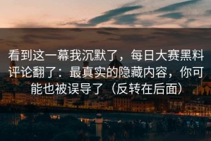 看到这一幕我沉默了，每日大赛黑料评论翻了：最真实的隐藏内容，你可能也被误导了（反转在后面）