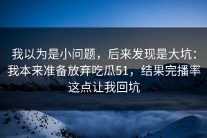 我以为是小问题，后来发现是大坑：我本来准备放弃吃瓜51，结果完播率这点让我回坑