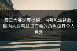每日大赛深度揭秘：内幕风波背后，圈内人在粉丝见面会的角色极其令人意外