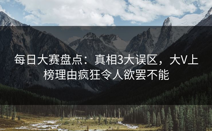 每日大赛盘点：真相3大误区，大V上榜理由疯狂令人欲罢不能