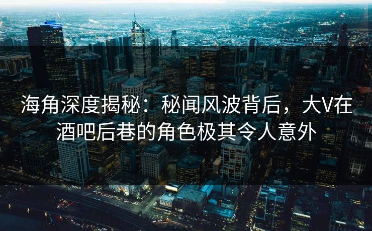 海角深度揭秘：秘闻风波背后，大V在酒吧后巷的角色极其令人意外
