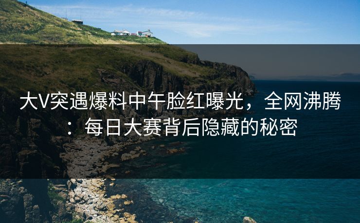 大V突遇爆料中午脸红曝光，全网沸腾：每日大赛背后隐藏的秘密
