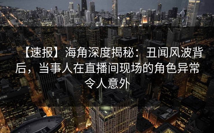 【速报】海角深度揭秘：丑闻风波背后，当事人在直播间现场的角色异常令人意外