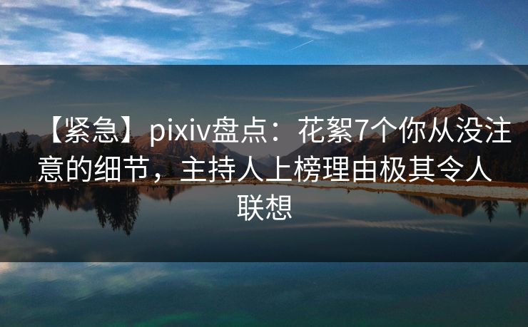 【紧急】pixiv盘点：花絮7个你从没注意的细节，主持人上榜理由极其令人联想