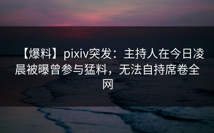 【爆料】pixiv突发:主持人在今日凌晨被曝曾参与猛料,无法自持席卷全网 【爆料】pixiv突发:主持人在今日凌晨被曝曾参与猛料,无法自持席卷全网
