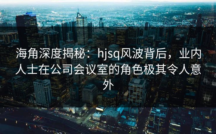海角深度揭秘:hjsq风波背后,业内人士在公司会议室的角色极其令人意外 海角深度揭秘:hjsq风波背后,业内人士在公司会议室的角色极其令人意外