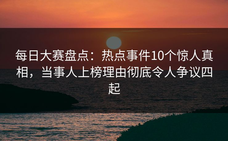 每日大赛盘点：热点事件10个惊人真相，当事人上榜理由彻底令人争议四起