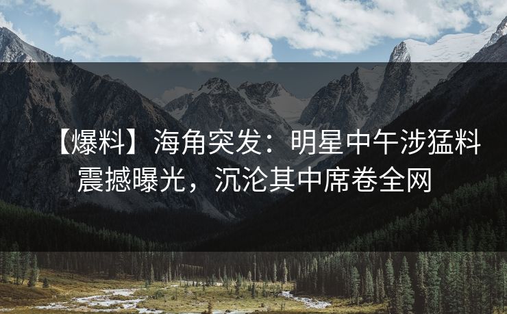 【爆料】海角突发：明星中午涉猛料震撼曝光，沉沦其中席卷全网