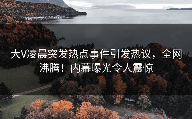 大V凌晨突发热点事件引发热议，全网沸腾！内幕曝光令人震惊