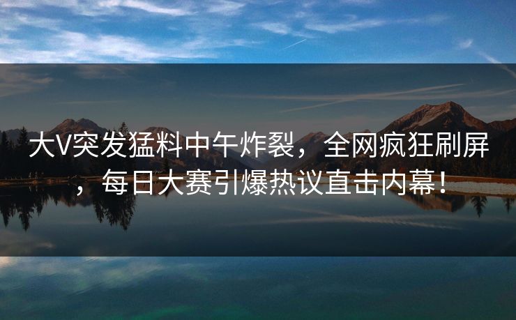 大V突发猛料中午炸裂，全网疯狂刷屏，每日大赛引爆热议直击内幕！