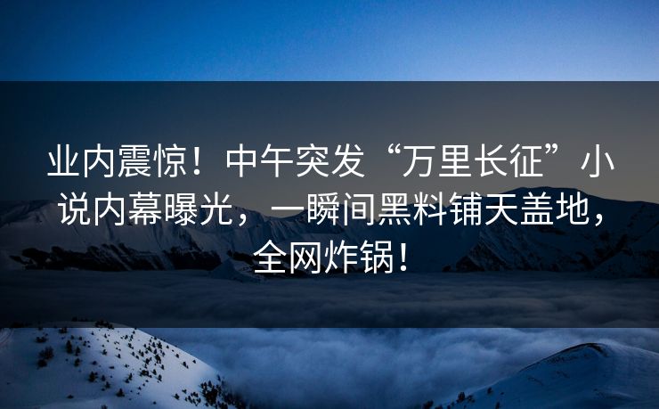 业内震惊！中午突发“万里长征”小说内幕曝光，一瞬间黑料铺天盖地，全网炸锅！