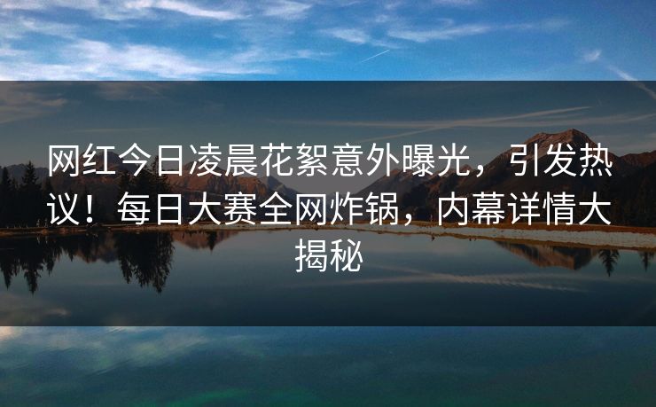 网红今日凌晨花絮意外曝光，引发热议！每日大赛全网炸锅，内幕详情大揭秘