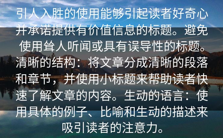 引人入胜的使用能够引起读者好奇心并承诺提供有价值信息的标题。避免使用耸人听闻或具有误导性的标题。清晰的结构:将文章分成清晰的段落和章节,并使用小标题来帮助读者快速了解文章的内容。生动的语言:使用具体的例子、比喻和生动的描述来吸引读者的注意力。 引人入胜的使用能够引起读者好奇心并承诺提供有价值信息的标题。避免使用耸人听闻或具有误导性的标题。清晰的结构:将文章分成清晰的段落和章节,并使用小标题来帮助读者快速了解文章的内容。生动的语言:使用具体的例子、比喻和生动的描述来吸引读者的注意力。