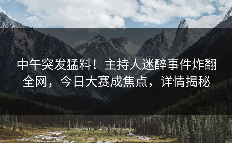 中午突发猛料！主持人迷醉事件炸翻全网，今日大赛成焦点，详情揭秘