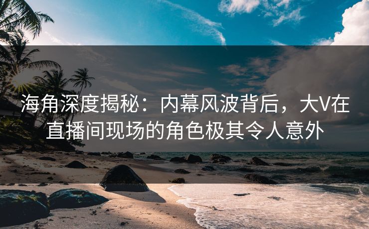 海角深度揭秘：内幕风波背后，大V在直播间现场的角色极其令人意外