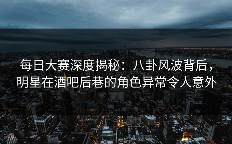 每日大赛深度揭秘：八卦风波背后，明星在酒吧后巷的角色异常令人意外