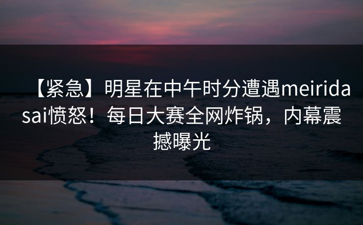 【紧急】明星在中午时分遭遇meiridasai愤怒!每日大赛全网炸锅,内幕震撼曝光 【紧急】明星在中午时分遭遇meiridasai愤怒!每日大赛全网炸锅,内幕震撼曝光