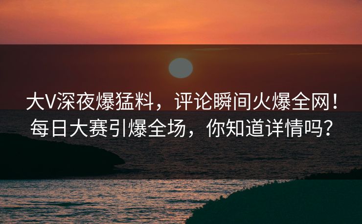 大V深夜爆猛料，评论瞬间火爆全网！每日大赛引爆全场，你知道详情吗？
