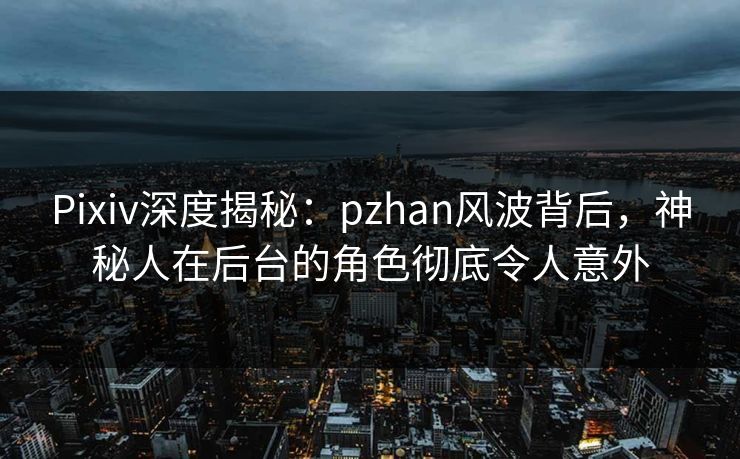Pixiv深度揭秘：pzhan风波背后，神秘人在后台的角色彻底令人意外