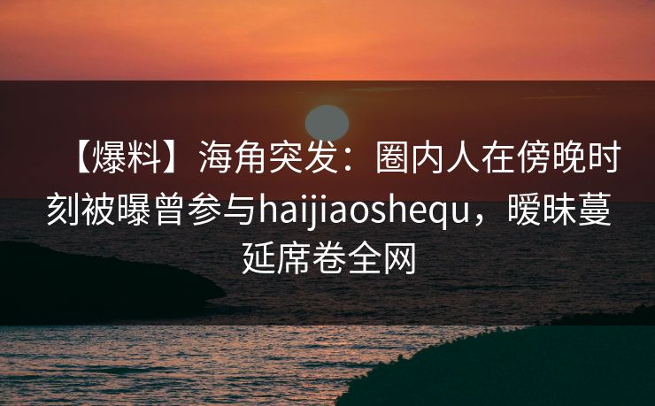 【爆料】海角突发：圈内人在傍晚时刻被曝曾参与haijiaoshequ，暧昧蔓延席卷全网