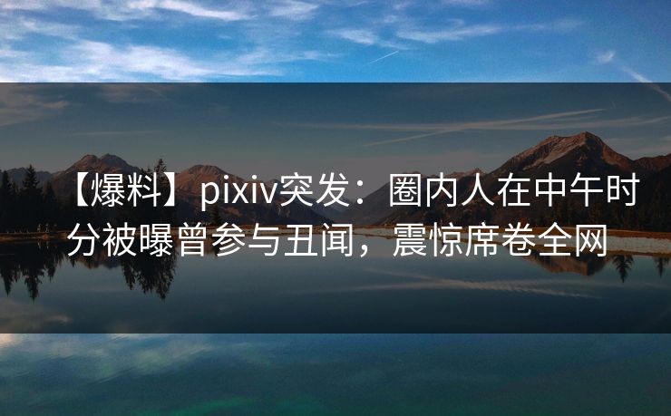 【爆料】pixiv突发：圈内人在中午时分被曝曾参与丑闻，震惊席卷全网