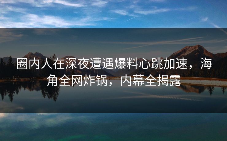 圈内人在深夜遭遇爆料心跳加速,海角全网炸锅,内幕全揭露 圈内人在深夜遭遇爆料心跳加速,海角全网炸锅,内幕全揭露