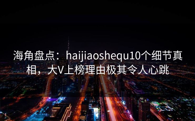 海角盘点：haijiaoshequ10个细节真相，大V上榜理由极其令人心跳