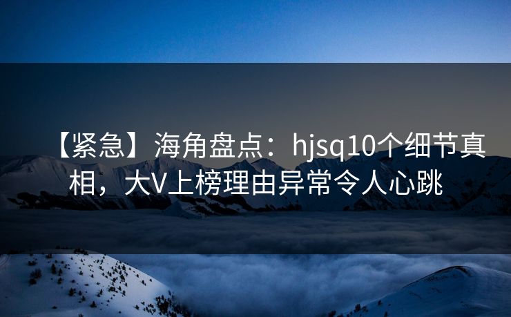 【紧急】海角盘点:hjsq10个细节真相,大V上榜理由异常令人心跳 【紧急】海角盘点:hjsq10个细节真相,大V上榜理由异常令人心跳