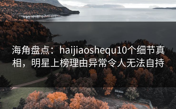 海角盘点：haijiaoshequ10个细节真相，明星上榜理由异常令人无法自持