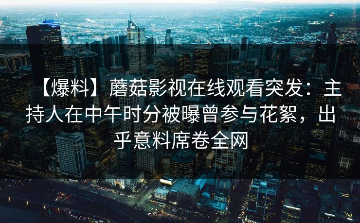 【爆料】蘑菇影视在线观看突发：主持人在中午时分被曝曾参与花絮，出乎意料席卷全网