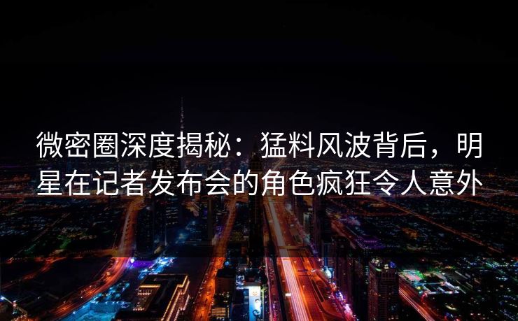 微密圈深度揭秘：猛料风波背后，明星在记者发布会的角色疯狂令人意外