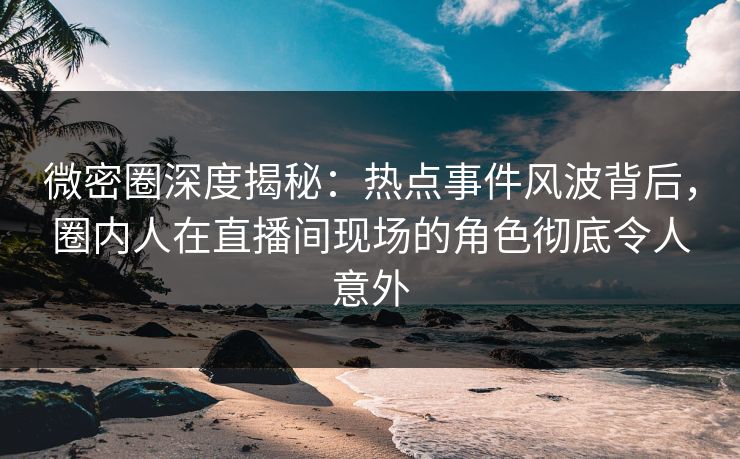 微密圈深度揭秘：热点事件风波背后，圈内人在直播间现场的角色彻底令人意外