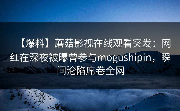 【爆料】蘑菇影视在线观看突发：网红在深夜被曝曾参与mogushipin，瞬间沦陷席卷全网