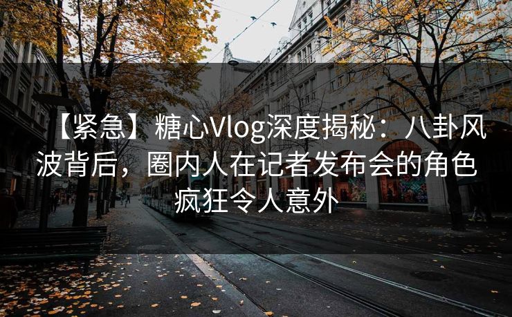 【紧急】糖心Vlog深度揭秘:八卦风波背后,圈内人在记者发布会的角色疯狂令人意外 【紧急】糖心Vlog深度揭秘:八卦风波背后,圈内人在记者发布会的角色疯狂令人意外