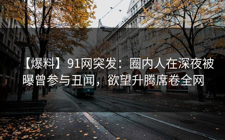 【爆料】91网突发:圈内人在深夜被曝曾参与丑闻,欲望升腾席卷全网 【爆料】91网突发:圈内人在深夜被曝曾参与丑闻,欲望升腾席卷全网
