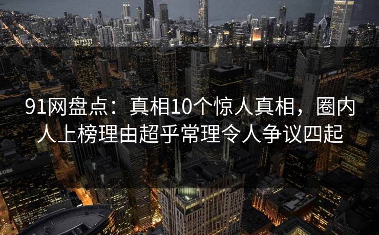 91网盘点：真相10个惊人真相，圈内人上榜理由超乎常理令人争议四起