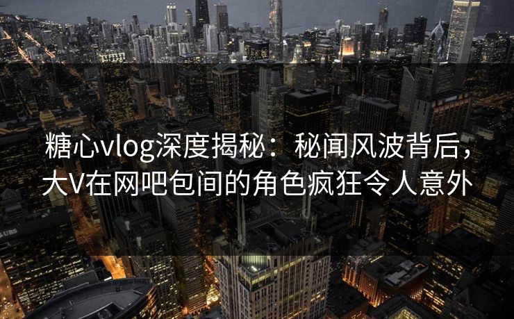 糖心vlog深度揭秘：秘闻风波背后，大V在网吧包间的角色疯狂令人意外