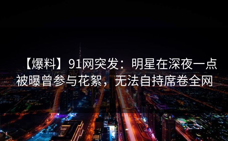 【爆料】91网突发：明星在深夜一点被曝曾参与花絮，无法自持席卷全网