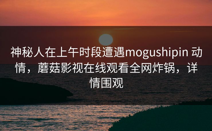 神秘人在上午时段遭遇mogushipin 动情,蘑菇影视在线观看全网炸锅,详情围观 神秘人在上午时段遭遇mogushipin 动情,蘑菇影视在线观看全网炸锅,详情围观