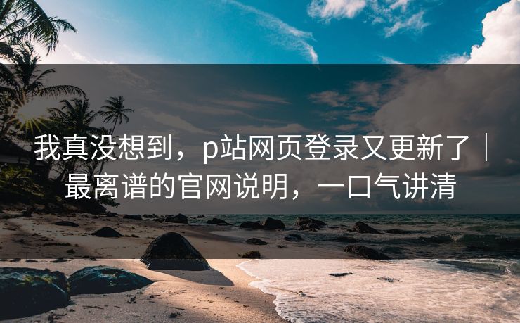 我真没想到，p站网页登录又更新了｜最离谱的官网说明，一口气讲清