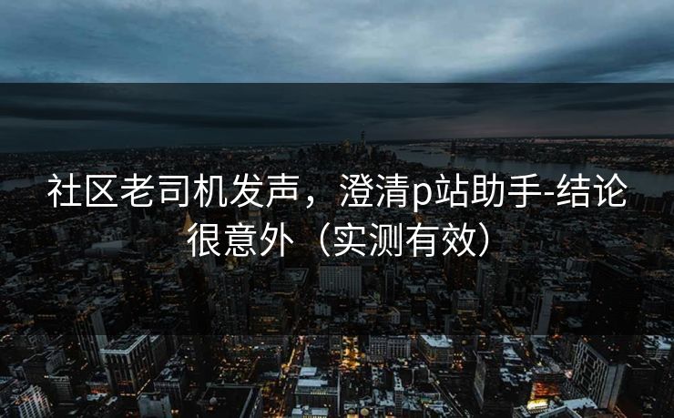 社区老司机发声，澄清p站助手-结论很意外（实测有效）