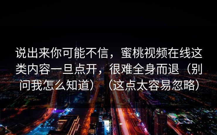 说出来你可能不信，蜜桃视频在线这类内容一旦点开，很难全身而退（别问我怎么知道）（这点太容易忽略）