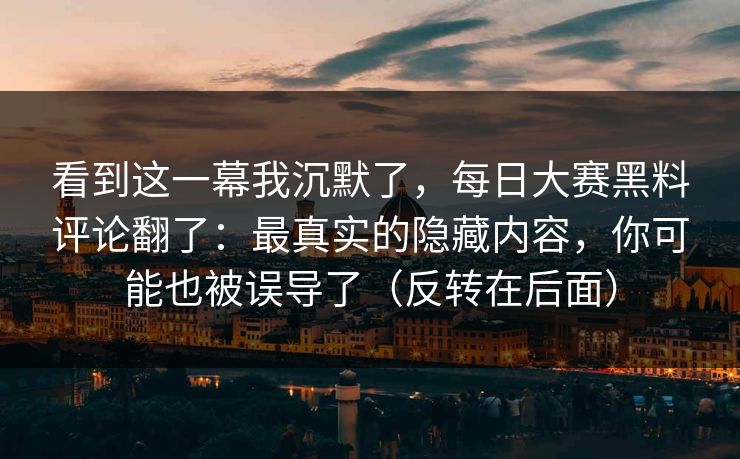 看到这一幕我沉默了，每日大赛黑料评论翻了：最真实的隐藏内容，你可能也被误导了（反转在后面）