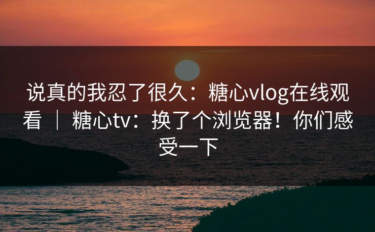 说真的我忍了很久：糖心vlog在线观看 ｜ 糖心tv：换了个浏览器！你们感受一下