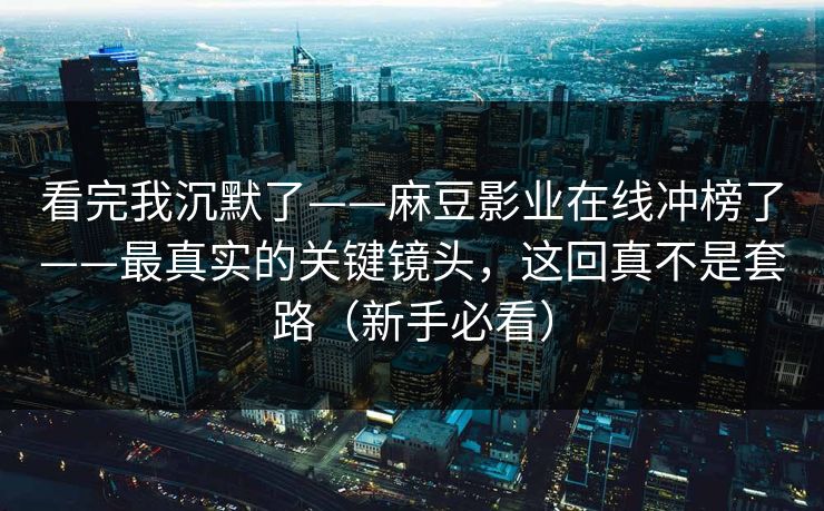 看完我沉默了——麻豆影业在线冲榜了——最真实的关键镜头，这回真不是套路（新手必看）